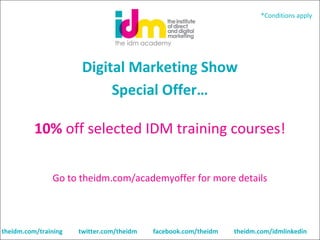 *Conditions apply

Digital Marketing Show
Special Offer…
 

10% off selected IDM training courses!
Go to theidm.com/academyoffer for more details

theidm.com/training

twitter.com/theidm

facebook.com/theidm

theidm.com/idmlinkedin

 