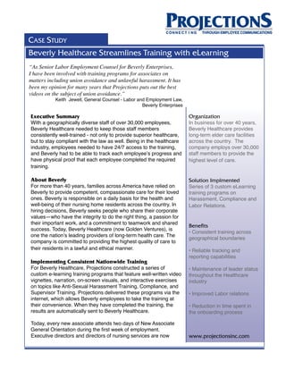CASE STUDY
Beverly Healthcare Streamlines Training with eLearning
“As Senior Labor Employment Counsel for Beverly Enterprises,
I have been involved with training programs for associates on
matters including union avoidance and unlawful harassment. It has
been my opinion for many years that Projections puts out the best
videos on the subject of union avoidance.”
           Keith Jewell, General Counsel - Labor and Employment Law,
                                                   Beverly Enterprises

Executive Summary                                                        Organization
With a geographically diverse staff of over 30,000 employees,            In business for over 40 years,
Beverly Healthcare needed to keep those staff members                    Beverly Healthcare provides
consistently well-trained - not only to provide superior healthcare,     long-term elder care facilities
but to stay compliant with the law as well. Being in the healthcare      across the country. The
industry, employees needed to have 24/7 access to the training,          company employs over 30,000
and Beverly had to be able to track each employee’s progress and         staff members to provide the
have physical proof that each employee completed the required            highest level of care.
training.

About Beverly                                                            Solution Implmented
For more than 40 years, families across America have relied on           Series of 3 custom eLearning
Beverly to provide competent, compassionate care for their loved         training programs on
ones. Beverly is responsible on a daily basis for the health and         Harassment, Compliance and
well-being of their nursing home residents across the country. In        Labor Relations.
hiring decisions, Beverly seeks people who share their corporate
values—who have the integrity to do the right thing, a passion for
their important work, and a commitment to teamwork and shared
                                                                         Benefits
success. Today, Beverly Healthcare (now Golden Ventures), is
                                                                         • Consistent training across
one the nation’s leading providers of long-term health care. The
                                                                         geographical boundaries
company is committed to providing the highest quality of care to
their residents in a lawful and ethical manner.                          • Reliable tracking and
                                                                         reporting capabilities
Implementing Consistent Nationwide Training
For Beverly Healthcare, Projections constructed a series of              • Maintenance of leader status
custom e-learning training programs that feature well-written video      throughout the Healthcare
vignettes, narration, on-screen visuals, and interactive exercises       industry
on topics like Anti-Sexual Harassment Training, Compliance, and
Supervisor Training. Projections delivered these programs via the        • Improved Labor relations
internet, which allows Beverly employees to take the training at
their convenience. When they have completed the training, the            • Reduction in time spent in
results are automatically sent to Beverly Healthcare.                    the onboarding process

Today, every new associate attends two days of New Associate
General Orientation during the first week of employment.
Executive directors and directors of nursing services are now            www.projectionsinc.com
 