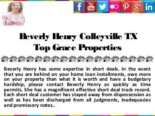 Beverly Henry Colleyville TX
Top Grace Properties
Beverly Henry has some expertise in short deals. In the event
that you are behind on your home loan installments, owe more
on your property than what it is worth and have a budgetary
hardship, please contact Beverly Henry as quickly as time
permits. She has a magnificent effective short deal track record.
Each short deal customer has stayed away from dispossession as
well as has been discharged from all judgments, inadequacies
and promissory notes..
 