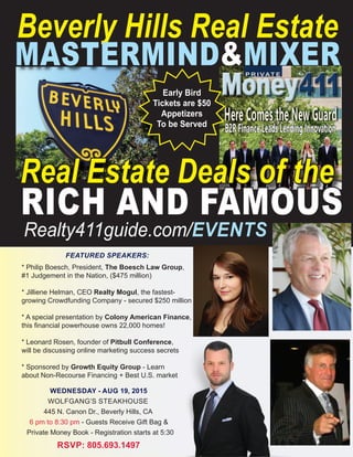 Beverly Hills Real Estate
MASTERMIND&MIXER
Early Bird
Tickets are $50
Appetizers
To be Served
FEATURED SPEAKERS:
* Philip Boesch, President, The Boesch Law Group,
#1 Judgement in the Nation, ($475 million)
* Jilliene Helman, CEO Realty Mogul, the fastest-
growing Crowdfunding Company - secured $250 million
* A special presentation by Colony American Finance,
this ﬁnancial powerhouse owns 22,000 homes!
* Leonard Rosen, founder of Pitbull Conference,
will be discussing online marketing success secrets
* Sponsored by Growth Equity Group - Learn
about Non-Recourse Financing + Best U.S. market
WEDNESDAY - AUG 19, 2015
WOLFGANG’S STEAKHOUSE
445 N. Canon Dr., Beverly Hills, CA
6 pm to 8:30 pm - Guests Receive Gift Bag &
Private Money Book - Registration starts at 5:30
RSVP: 805.693.1497
Real Estate Deals of the
RICH AND FAMOUS
Realty411guide.com/EVENTS
Pitbull Conference,
will be discussing online marketing success secrets
about Non-Recourse Financing + Best U.S. market
Private Money Book - Registration starts at 5:30
 