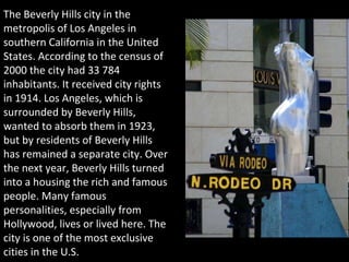 The Beverly Hills city in the metropolis of Los Angeles in southern California in the United States. According to the census of 2000 the city had 33 784 inhabitants. It received city rights in 1914. Los Angeles, which is surrounded by Beverly Hills, wanted to absorb them in 1923, but by residents of Beverly Hills has remained a separate city. Over the next year, Beverly Hills turned into a housing the rich and famous people. Many famous personalities, especially from Hollywood, lives or lived here. The city is one of the most exclusive cities in the U.S. 