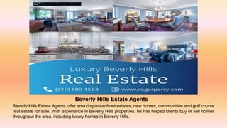 Beverly Hills Estate Agents
Beverly Hills Estate Agents offer amazing oceanfront estates, new homes, communities and golf course
real estate for sale. With experience in Beverly Hills properties, he has helped clients buy or sell homes
throughout the area, including luxury homes in Beverly Hills.
 