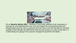 Pin on Beverly Holmes Diltz – Pinterest is one other platform that showcases in
earnest her accomplishments ever since she began her entrepreneurship and
philanthropic journey. She is a woman who has seen it all and still able to maintain
a golden heart despite the difficulties that she encounters on a day to day basis. It
is what keeps her going in her quest to change the world for the better.
 