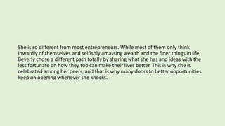 She is so different from most entrepreneurs. While most of them only think
inwardly of themselves and selfishly amassing wealth and the finer things in life,
Beverly chose a different path totally by sharing what she has and ideas with the
less fortunate on how they too can make their lives better. This is why she is
celebrated among her peers, and that is why many doors to better opportunities
keep on opening whenever she knocks.
 