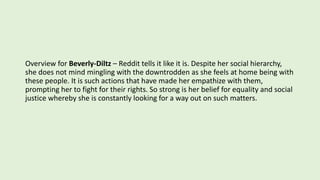 Overview for Beverly-Diltz – Reddit tells it like it is. Despite her social hierarchy,
she does not mind mingling with the downtrodden as she feels at home being with
these people. It is such actions that have made her empathize with them,
prompting her to fight for their rights. So strong is her belief for equality and social
justice whereby she is constantly looking for a way out on such matters.
 