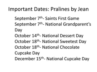 Important Dates: Pralines by Jean 
September 7th- Saints First Game 
September 7th- National Grandparent’s 
Day 
October 14th- National Dessert Day 
October 18th- National Sweetest Day 
October 18th- National Chocolate 
Cupcake Day 
December 15th- National Cupcake Day 
 
