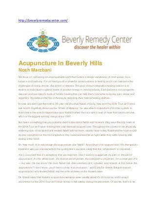 http://beverlyremedycenter.com/ 
Acupuncture In Beverly Hills Nosh Marzbani We focus on cultivating an unconquerable spirit that fosters a deeper awareness of inner peace, love, balance and harmony. For us having such a powerful consciousness is healing and it can overcome the challenges of facing chronic discomfort or disease. The goal of each integrative healing session is to restore an individual to optimal levels of positive energy in mind and body. Each patient is encouraged to discover and use specific tools of holistic healing that can help them overcome everyday pain, stress and negativity. We believe that this is the key to unlocking their natural healing abilities… In case you didn’t get the memo, 29-year-old Vincenzo Nibali of Sicily, Italy won the 2014 Tour de France last month. Rightfully known as the “Shark of Messina,” he was able to outperform 218 other cyclists to finish first in the world’s largest bike race. Nabili finished the race with a lead of more than seven minutes, which is the biggest winning margin since 1997. But here’s something that you probably didn’t know about Nabili and his team: they were the only team at the 2014 Tour de France to bring their own licensed acupuncturist. Throughout the course of the physically enduring race, an acupuncturist treated Nabili and his team, usually twice a day. Nabili and his team would receive a treatment in the morning before they raced and another at night while they were relaxing and resting in the hotel. So, how much of an advantage did acupuncture give Nabili? According to his acupuncturist, this therapeutic treatment was just one element of the cycling star’s success, citing that the “whole team” is important. “He’s convinced that it’s something that can help him. I don’t want to exaggerate my part, or the part of acupuncture. It’s the whole team, the doctors are important, the osteopath is important, I’m a small part of it — but also, the bus driver, the cook. Nibali has often seemed calm, unfazed, and relaxed. Is that due to the acupuncture? I don’t know, you’ll have to draw that conclusion,” said Eddy De Smedt, Belgium-based acupuncturist, who treated Nibali and the other athletes on the Kazakh team. De Smedt noted that Nabili’s acupuncture sessions were usually about 25-30 minutes, and it wasn’t uncommon for the 2014 Tour de France winner to fall asleep during the procedure. Of course, that’s to be  