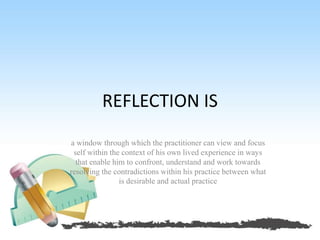 REFLECTION IS
a window through which the practitioner can view and focus
self within the context of his own lived experience in ways
that enable him to confront, understand and work towards
resolving the contradictions within his practice between what
is desirable and actual practice
 