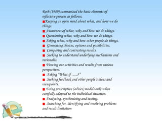 Roth (1989) summarized the basic elements of
reflective process as follows,
Keeping an open mind about what, and how we do
things.
Awareness of what, why and how we do things.
Questioning what, why and how we do things.
Asking what, why and how other people do things.
Generating choices, options and possibilities.
Comparing and contrasting results.
Seeking to understand underlying mechanisms and
rationales.
Viewing our activities and results from various
perspectives.
Asking “What if …..?”
Seeking feedback and other people’s ideas and
viewpoints.
Using prescriptive (advice) models only when
carefully adapted to the individual situation.
Analyzing, synthesizing and testing.
Searching for, identifying and resolving problems
and result limitation
 