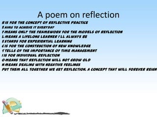 A poem on reflection
Ris for the concept of reflective practice
E aims to achieve it everyday
F means only the framework for the models of reflection
Lmeans a lifelong learner I’ll always be
E stands for experiential learning
C is for the construction of new knowledge.
T tells of the importance of time management
I is for individual reflection
Omeans that reflection will not grow old
N means dealing with negative feelings
Put them all together we get reflection. A concept that will forever reign
 