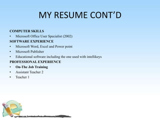 MY RESUME CONT’D
COMPUTER SKILLS
• Microsoft Office User Specialist (2002)
SOFTWARE EXPERIENCE
• Microsoft Word, Excel and Power point
• Microsoft Publisher
• Educational software including the one used with intellikeys
PROFESSIONAL EXPERIENCE
• On-The Job Training
• Assistant Teacher 2
• Teacher 1
 