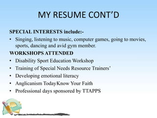 MY RESUME CONT’D
SPECIAL INTERESTS include:-
• Singing, listening to music, computer games, going to movies,
sports, dancing and avid gym member.
WORKSHOPS ATTENDED
• Disability Sport Education Workshop
• Training of Special Needs Resource Trainers’
• Developing emotional literacy
• Anglicanism TodayKnow Your Faith
• Professional days sponsored by TTAPPS
 