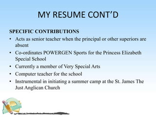 MY RESUME CONT’D
SPECIFIC CONTRIBUTIONS
• Acts as senior teacher when the principal or other superiors are
absent
• Co-ordinates POWERGEN Sports for the Princess Elizabeth
Special School
• Currently a member of Very Special Arts
• Computer teacher for the school
• Instrumental in initiating a summer camp at the St. James The
Just Anglican Church
 