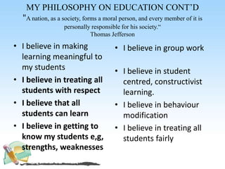 MY PHILOSOPHY ON EDUCATION CONT’D
"A nation, as a society, forms a moral person, and every member of it is
personally responsible for his society.“
Thomas Jefferson
• I believe in making
learning meaningful to
my students
• I believe in treating all
students with respect
• I believe that all
students can learn
• I believe in getting to
know my students e,g,
strengths, weaknesses
• I believe in group work
• I believe in student
centred, constructivist
learning.
• I believe in behaviour
modification
• I believe in treating all
students fairly
 