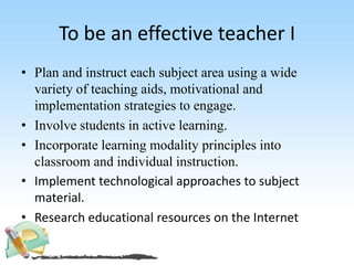 To be an effective teacher I
• Plan and instruct each subject area using a wide
variety of teaching aids, motivational and
implementation strategies to engage.
• Involve students in active learning.
• Incorporate learning modality principles into
classroom and individual instruction.
• Implement technological approaches to subject
material.
• Research educational resources on the Internet
 