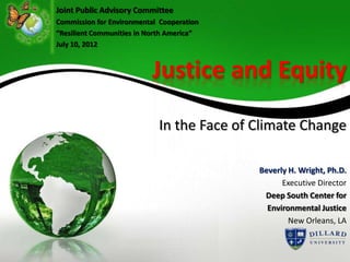 Joint Public Advisory Committee
Commission for Environmental Cooperation
“Resilient Communities in North America”
July 10, 2012



                          Justice and Equity
                            In the Face of Climate Change

                                           Beverly H. Wright, Ph.D.
                                                 Executive Director
                                            Deep South Center for
                                             Environmental Justice
                                                   New Orleans, LA
 
