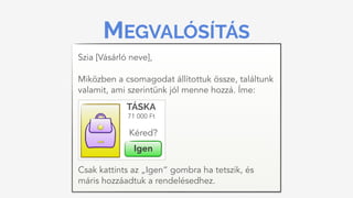 MEGVALÓSÍTÁS
Szia [Vásárló neve], 
 
Miközben a csomagodat állítottuk össze, találtunk
valamit, ami szerintünk jól menne hozzá. Íme:
71 000 Ft
TÁSKA
Igen
Kéred?
Csak kattints az „Igen” gombra ha tetszik, és
máris hozzáadtuk a rendelésedhez.
 