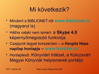 Mi következik ? Mindent a BIBLIONET-ről   www.biblionet.ro  (magyarul is) Hátha valaki nem ismeri :  a  Skype 4.0  k épernyőmegosztó funkciója C sapjunk legyet korszerűen – a  Hargita Népe napilap honlapja  –  www.honline.ro Honlapleső :  K önyvtári Intézet, a Kolozsvári Megyei Könyvtár helyismereti portálja 