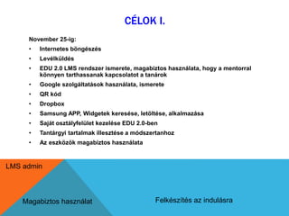 CÉLOK I. 
November 25-ig: 
• Internetes böngészés 
• Levélküldés 
• EDU 2.0 LMS rendszer ismerete, magabiztos használata, hogy a mentorral 
könnyen tarthassanak kapcsolatot a tanárok 
• Google szolgáltatások használata, ismerete 
• QR kód 
• Dropbox 
• Samsung APP, Widgetek keresése, letöltése, alkalmazása 
• Saját osztályfelület kezelése EDU 2.0-ben 
• Tantárgyi tartalmak illesztése a módszertanhoz 
• Az eszközök magabiztos használata 
LMS admin 
Magabiztos használat Felkészítés az indulásra 
 