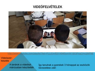 VIDEÓFELVÉTELEK 
http://www.youtube.com/playlist?list=PLLlOmfE91494l5omW1S03PsqCHv2jNPNF 
Videószer-kesztés 
A tanárok a videókat 
márciusban készítették 
Így tanulnak a gyerekek 3 hónappal az eszközök 
bevezetése után 
 