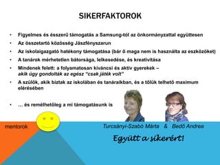 SIKERFAKTOROK 
• Figyelmes és ésszerű támogatás a Samsung-tól az önkormányzattal együttesen 
• Az összetartó közösség Jászfényszarun 
• Az iskolaigazgató hatékony támogatása (bár ő maga nem is használta az eszközöket) 
• A tanárok mérhetetlen bátorsága, lelkesedése, és kreativitása 
• Mindenek felett: a folyamatosan kíváncsi és aktív gyerekek – 
akik úgy gondolták az egész “csak játék volt” 
• A szülők, akik bíztak az iskolában és tanáraikban, és a tőlük telhető maximum 
Együtt a sikerért! 
elérésében 
• … és remélhetőleg a mi támogatásunk is 
mentorok Turcsányi-Szabó Márta & Bedő Andrea 
