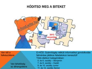 HÓDITSD MEG A BITEKET 
2013 
november 
11-15 
Van idő a 
felkészülésre 
Van lehetőség 
az áthangolásra 
E-HÓD: Számítógép nélküli informatikai gondolkodás 
felmérése játékos feladatokon keresztül! 
Több életkori kategóriában: 
5. és 6. osztály – Benjamin 
7. és 8. osztály – Kadét 
9. és 10. osztály Junior 
11. és 12. osztály Senior 
 