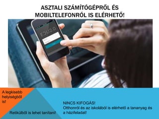 ASZTALI SZÁMÍTÓGÉPRŐL ÉS 
MOBILTELEFONRÓL IS ELÉRHETŐ! 
Retikülből is lehet tanítani! 
NINCS KIFOGÁS! 
Otthonról és az iskolából is elérhető a tananyag és 
a házifeladat! 
A legkisebb 
helyiségből 
is! 
 