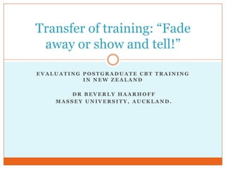 Evaluating postgraduate CBT training in New zealand,[object Object], dr Beverly Haarhoff ,[object Object], Massey University, Auckland.,[object Object],Transfer of training: “Fade away or show and tell!” ,[object Object]