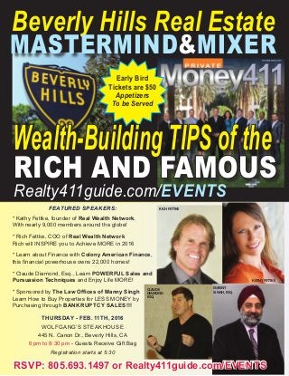 Beverly Hills Real Estate
MASTERMIND&MIXER
FEATURED SPEAKERS:
* Kathy Fettke, founder of Real Wealth Network,
With nearly 9,000 members around the globe!
* Rich Fettke, COO of Real Wealth Network
Rich will INSPIRE you to Achieve MORE in 2016
* Learn about Finance with Colony American Finance,
this financial powerhouse owns 22,000 homes!
* Claude Diamond, Esq., Learn POWERFUL Sales and
Pursuasion Techniques and Enjoy Life MORE!
* Sponsored by The Law Offices of Manny Singh
Learn How to Buy Properties for LESS MONEY by
Purchasing through BANKRUPTCY SALES!!!
THURSDAY - FEB. 11TH, 2016
WOLFGANG’S STEAKHOUSE
445 N. Canon Dr., Beverly Hills, CA
6 pm to 8:30 pm - Guests Receive Gift Bag
Registration starts at 5:30
Early Bird
Tickets are $50
Appetizers
To be Served
Wealth-Building TIPS of the
RICH AND FAMOUS
Realty411guide.com/EVENTS
RSVP: 805.693.1497 or Realty411guide.com/EVENTS
RICH FETTKE
KATHY FETTKE
CLAUDE
DIAMOND
ESQ.
MANNY
SINGH, ESQ.
 