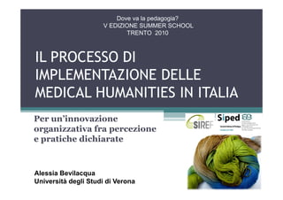 Dove va la pedagogia?
                     V EDIZIONE SUMMER SCHOOL
                            TRENTO 2010



IL PROCESSO DI
IMPLEMENTAZIONE DELLE
MEDICAL HUMANITIES IN ITALIA
Per un’innovazione
organizzativa fra percezione
e pratiche dichiarate



Alessia Bevilacqua
Università degli Studi di Verona
 