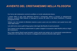 AVVENTO DEL CRISTIANESIMO NELLA FILOSOFIA
Con l'arrivo del crisitanesimo cominciò a profilarsi un mondo radicalmente diverso.
I cristiani diffusi in gran parte dell'Impero Romano e perseguitati, ebbero in principio un atteggiamento
difensivo, cercando infatti soltando di respingere le accuse dei politici e dei filosofi insofferenti a qualsiasi
propaganda di fede.
Tuttavia, con i loro tentativi di difendersi crearono a poco a poco una nuvo dottrina e per questo furono detti
“Padri della Chiesa”.
I più dotti tra loro erano quelli di lingua greca molto legati alla filosofia di secoli precedenti.
Con il tempo la loro tendenza predominante fu quella di piegare le acquisizioni della filosofia antica ai dogmi
del Cristianesimo.
Non è facile definire filosofi questi pensatori cristiani perchè essi partano da un pressuposto sostanzialmente
antifilosofico cioè dalla fede, che impone un atteggiamento estraneo all'ambito della ragione.
 