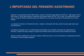 L'IMPORTANZA DEL PENSIERO AGOSTINIANO
Agostino, il più grande dei padri della chiesa, nacque in Numidia (oggi Algeria) nel 354 d.C.. Egli negava che la
fede fosse un rifiuto della ragione; sosteneva che è fede credere ciò che non si vede. Più esattamente anche
per lui, come per Platone esistevano gli occhi dell'anima e con questi occhi egli ci ha descritto il suo mondo
celeste.
Lo possiamo chiamare un filosofo del cielo, o meglio un discepolo del cielo, perchè da esso egli traeva ogni
sua ispirazione.
Il contributo di Agostino non va sottovalutato perchè allora non era facile il connubio fra cristianesimo e
filosofia; i risultati che egli conseguì in questo suo tentativo fecero testo nell' Europa cristiana per secoli.
Spesso si trattò di definizioni; il pensiero cristiano infatti era ancora in via di formazione e necessitava quindi di
formulazioni e terminologia adeguate.
 
