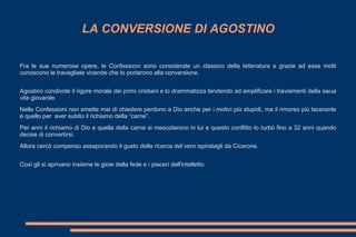 LA CONVERSIONE DI AGOSTINO
Fra le sue numerose opere, le Confessioni sono considerate un classico della letteratura e grazie ad esse molti
conoscono le travagliate vicende che lo portarono alla conversione.
Agostino condivide il rigore morale dei primi cristiani e lo drammatizza tendendo ad amplificare i traviamenti della swua
vita giovanile.
Nelle Confessioni non smette mai di chiedere perdono a Dio anche per i motivi più stupidi, ma il rimorso più lacerante
è quello per aver subito il richiamo della “carne”.
Per anni il richiamo di Dio e quella della carne si mescolarono in lui e questo conflitto lo turbò fino a 32 anni quando
decise di convertirsi.
Allora cercò compenso assaporando il gusto della ricerca del vero ispiratagli da Cicerone.
Così gli si aprivano insieme le gioie della fede e i piaceri dell'intelletto.
 