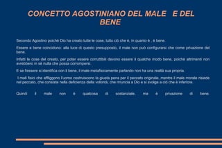 CONCETTO AGOSTINIANO DEL MALE E DEL
BENE
Secondo Agostino poichè Dio ha creato tutte le cose, tutto ciò che è, in quanto è , è bene.
Essere e bene coincidono: alla luce di questo presupposto, il male non può configurarsi che come privazione del
bene.
Infatti le cose del creato, per poter essere corruttibili devono essere il qualche modo bene, poichè altrimenti non
avrebbero in sè nulla che possa corrompersi.
E se l'essere si identifica con il bene, il male metafisicamente parlando non ha una realtà sua propria.
I mali fisici che affliggono l'uomo costruiscono la giusta pena per il peccato originale, mentre il male morale risiede
nel peccato, che consiste nella deficienza della volontà, che rinuncia a Dio e si svolge a ciò che è inferiore.
Quindi il male non è qualcosa di sostanziale, ma è privazione di bene.
 
