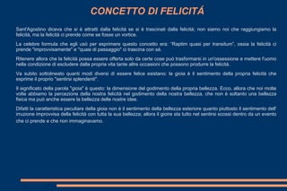 CONCETTO DI FELICITÁ
Sant'Agostino diceva che si è attratti dalla felicità se si è trascinati dalla felicità; non siamo noi che raggiungiamo la
felicità, ma la felicità ci prende come se fosse un vortice.
La celebre formula che egli usò per esprimere questo concetto era: “Raptim quasi per transitum”, ossia la felicità ci
prende "improvvisamente" e "quasi di passaggio" ci trascina con sé.
Ritenere allora che la felicità possa essere offerta solo da certe cose può trasformarsi in un'ossessione e mettere l'uomo
nella condizione di escludere dalla propria vita tante altre occasioni che possono produrre la felicità.
Va subito sottolineato quanti modi diversi di essere felice esistano: la gioia è il sentimento della propria felicità che
esprime il proprio "sentirsi splendenti".
Il significato della parola "gioia" è questo: la dimensione del godimento della propria bellezza. Ecco, allora che noi molte
volte abbiamo la percezione della nostra felicità nel godimento della nostra bellezza, che non è soltanto una bellezza
fisica ma può anche essere la bellezza delle nostre idee.
Difatti la caratteristica peculiare della gioia non è il sentimento della bellezza esteriore quanto piuttosto il sentimento dell'
irruzione improvvisa della felicità con tutta la sua bellezza; allora il gioire sta tutto nel sentirsi scossi dentro da un evento
che ci prende e che non immaginavamo.
 