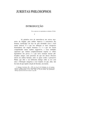 JURISTAS PHILOSOPHOS
INTRODUCÇÂO
Per se igitur jus est expetendum et colendum. CÍCERO.
I
lei primitiva teve de ennovelar-se nos torvos mys-
terios da religião, para melhor impor-se á consciencia dos
homens, terrificados em face de uma divindade ciosa e facil
mente irritavel. É o que nos affinnani os mais conspícuos
historiadores das origens humanas (1
); é o que nos fazem
comprehender tantos mythos suggestivos, e essas entidades
superiores que vinham complacentemente inspirar os velhos
legisladores dos povos; é o que nol-o ensinam mesmo phi-
losophos antigos, mais proximos do que nós desses obscuros
inícios da cultura humana, entre os quaes avulta o persuasivo
Platão, que abre o seu bellissimo dialogo sobre as leis com
uma a Afirmação categorica a esse respeito, no que, aliás, não
fez mais do que repetir a licção de Socrates, seu mestre.
(1
) Spencer, Sociologie, III, c. XIV: Les lois; P. de Coulanges, La cité antique,
passim; S. Maine, L'ancien droit e, especialmente. Études sur L'ancien droit, cap. II; I.eistt
Greco-it. Rechtsgeschichte, § 28 e seg.; Carie, La vila dei dirillo, cap. preliminare;
Jheriug, Espirita del derecho romano, I, cap. III.
 