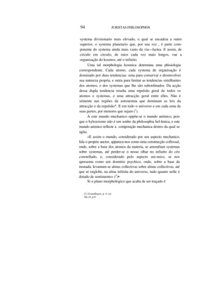 94 JURISTAS FHILOSOPHOS
systema divisionario mais elevado, o qual se encadeia a outro
superior, o systema planetario que, por sua vez , é parte com-
ponente do systema ainda mais vasto da via—lactea. E assim, de
circulo em circulo, de raios cada vez mais longos, vae a
organisação do kosmos, até o infinito.
Uma tal morphologia kosmica determina uma phisiologia
correspondente. Cada atomo, cada systema de organisação é
dominado por duas tendencias: uma para conservar e desenvolver
sua natureza propria, e outra para limitar as tendencias similhantes
dos atomos, e dos systemas que lhe são subordinados. Da acção
dessa dupla tendencia resulta uma repulsão geral de todos os
atomos e systemas, e uma attracção geral entre elles. Não é
sómente nas regiões da astronomia que dominam as leis da
attracção e da repulsão*. E em todo o universo e em cada uma de
suas partes, por menores que sejam (1
).
A este mundo mechanico oppõe-se o mundo anímico, pois
que o hylozoismo não é um sonho da philosophia hel-lenica, e este
mundo animico reflecte a composição mechanica dentro da qual se
agita.
«E assim o mundo, considerado por seu aspecto mechanico,
fala o proprio auctor, apparece-nos como uma construcção collossal,
onde, sobre a base dos atomos da materia, se amontôam systemas
sobre systemas, até perder-se o nosso olhar no infiuito do céo
constellado, e, considerado pelo aspecto ani-mico, se nos
apresenta como um domínio psychico, onde, sobre a base da
monada, levantam-se almas collectivas sobre almas collectivas, até
que sé englobe, na alma infinita do universo, tudo quanto nelle é
dotado de sentimento» (2
)•
Si o plano morphologico que acaba de ser traçado é
(1) Grundlagen, p. 4. (a)
Op.cit.,p.6.
 