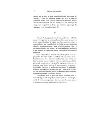 96 JURISTAS PHILOSOPHOS
outrem, elle se irrita se sente impulsionado pela necessidade de
vingança, a qual se traduziria sempre em facto, si motivos
contrarios, muitas vezes, não lhe oppuzessem obstaculos. É| que
elle se sente contrariado em suas tendencias, e tem a| intuição de
que perdem o equilíbrio as forças que mantêm a organisação do
aggregado social onde a injustiça se dá..
IV
Entendia Post, de parceria com Spencer, Lilienfeld e Schaefle,
que a sociologia (não se surprehendam os leitores de ver mais um
crente na possibilidade de reduzir os pheno-nomenos sociaes a
uniformidades), que a sociologia devia fundar-se nos resultados da
biologia. Consequentemente, para comprehendennos bem o
phenomeno jurídico, que pertence ao grupo sociologico, necessario
é que primeiro façamos conhecimento com os seus enraizamentos
biologicos.
Essas raízes são—o instincto de conservação e o de re-
producção, de onde resulta o combate pela existencia social.
Constituem estes dois instinctos fundamentaes uma fórma das
duas tendencias que devem existir em todo organismo, constituem
a tendencia para conservar e desenvolver a propria existencia e a
tendencia para limitar a acção de todos os outros organismos.
Combinadas ellas com as tendencias simi-lhantes da sociedade,
produzem um modas vivendi particular, que é o direito. É facil de
ver que tambem dessa fonte nas-ceram a moral e outros systemas
de normas reguladoras da condueta humana.
E realmente assim é, pois que, nesses instinctos, está o
resíduo biologico onde mergulham as raízes de toda a construc-ção
social. E eis tambem porque o direito, a moral c todos esses
systemas de normas são originariamente indisrinctos.
 