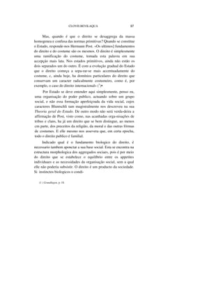 CLOVIS BEVILAQUA 97
Mas, quando é que o direito se desaggrega da massa
homogenea e confusa das normas primitivas? Qnando se constitue
o Estado, responde-nos Hermann Post. «Os ultimos] fundamentos
do direito e do costume são os mesmos. O direito é simplesmente
uma ramificação do costume, tomada esta palavra em sua
accepçáo mais lata. Nos estados primitivos, ainda não estão os
dois separados um do outro. É com a evolução gradual do Estado
que o direito começa a sepa-rar-se mais accentuadamente do
costume, c, ainda hoje, ha domínios particulares do direito que
conservam um caracter radicalmente costumeiro, como é, por
exemplo, o caso do direito internacional» (1
)•
Por Estado se deve entender aqui simplesmente, penso eu,
uma organisação do poder publico, actuando sobre um grupo
social, e não essa formação aperfeiçoada da vida social, cujos
caracteres Bluntschli tam magistralmente nos descreveu na sua
Theoria geral do Estado. De outro modo não será verda-deira a
affirmação de Post, visto como, nas acanhadas orga-nisações de
tribus e clans, ha já um direito que se bem distingue, ao menos
cm parte, dos preceitos da religião, da moral e das outras fórmas
de costumes. E elle mesmo nos assevera que, em certa epocha,
todo o direito publico é familial.
Indicado qual é o fundamento biologico do direito, é
necessario tambem aponctar a sua base social. Esta se encontra na
estructura morphologica dos aggregados sociaes, pois é por meio
do direito que se estabelece o equilíbrio entre os appetites
individuaes e as necessidades da organisação social, sem a qual
elle não poderia subsistir. O direito é um producto da sociedade.
Si instinctos biologicos o condi-
(1 ) Grundlagen, p. 18.
 