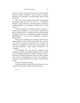 CLOVIS BEVILAQUA 99
reflecte. E o direito ahi accorda um echo como sendo a suprema
harmonia na qual se englobam as vozes de todas as exigencias
combinadas dos indivíduos e da collectividade dentro da qual
elles vivem.
Não é que o homem, entenda-se bem, tenha uma concepção
determinada, innata do direito; mas possue « a faculdade de
distinguir o justo do injusto, ou, em outras palavras, de manter sua
existencia biologica e sua existencia de membro de um corpo
social» (1
).
Antes de proseguir nesta exposição necessito de explicar a
natureza dessa faculdade. E este um poncto fundamental da
theoria de Hermann Post:— O homem não possue uma idéa innata
do direito, pois que este é um phenomeno social que se transforma
indefinidamente e se tem vindo consolidando, aos poucos,
laboriosamente.
Mas tem uma faculdade geral de discernir o direito de seu
contrario. Mas como o faz ? Será por uma operação logica, segundo
uma especie de categoria renouvierana, com sua these, sua
synthese e sua antithese ? Certo que não, pois que teríamos, por
esse modo, abandonado o seguro carreiro da experiencia e da
observação.
Essa faculdade existe sim, mas não é ingenita. É uma
acquisição ou, melhor, uma adaptação, porque ella consiste, afinal,
em uma orientação particular de instinctos biologicos. Não se
tracta de uma faculdade meramente formal, mas de uma aptidão
que a acção da hereditariedade vae, dia por dia, aguçando e
roborando, e que se desenvolve sob o estimulo constante do meio
social.
Dada esta explicação, proseguirei.
O primeiro germen da consciencia juridica desenvolve-se no
circulo da família, onde se encontra um direito (sob certo
( 1) Op.cit., p. 21.
 