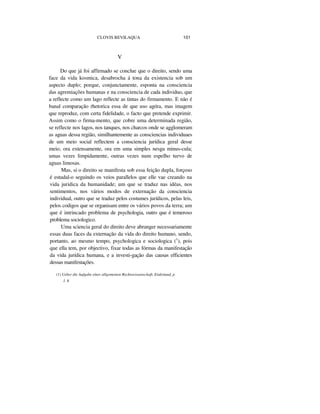 CLOVIS BEVILAQUA 101
V
Do que já foi affirmado se conclue que o direito, sendo uma
face da vida kosmica, desabrocha á tona da existencia sob um
aspecto duplo; porque, conjunctamente, esponta na consciencia
das agremiações humanas e na consciencia de cada individuo, que
a reflecte como um lago reflecte as tintas do firmamento. E não é
banal comparação rhetorica essa de que uso agóra, mas imagem
que reproduz, com certa fidelidade, o facto que pretende exprimir.
Assim como o firma-mento, que cobre uma determinada região,
se reflecte nos lagos, nos tanques, nos charcos onde se agglomeram
as aguas dessa região, similhantemente as consciencias individuaes
de um meio social reflectem a consciencia jurídica geral desse
meio, ora extensamente, ora em uma simples nesga minus-cula;
umas vezes limpidamente, outras vezes num espelho turvo de
aguas limosas.
Mas, si o direito se manifesta sob essa feição dupla, forçoso
é estudal-o seguindo os veios parallelos que elle vae creando na
vida juridica da humanidade; um que se traduz nas idéas, nos
sentimentos, nos vários modos de externação da consciencia
individual, outro que se traduz pelos costumes jurídicos, pelas leis,
pelos codigos que se organisam entre os vários povos da terra; um
que é intrincado problema de psychologia, outro que é temeroso
problema sociologico.
Uma sciencia geral do direito deve abranger necessariamente
essas duas faces da externação da vida do direito humano, sendo,
portanto, ao mesmo tempo, psychologica e sociologica (1
), pois
que ella tem, por objectivo, fixar todas as fórmas da manifestação
da vida jurídica humana, e a investi-gação das causas efficientes
dessas manifestações.
(1) Ueber die Aufgabe eíner allgemeinen Rechtswissenschaft, Eiuleitund, p.
1. 8
 