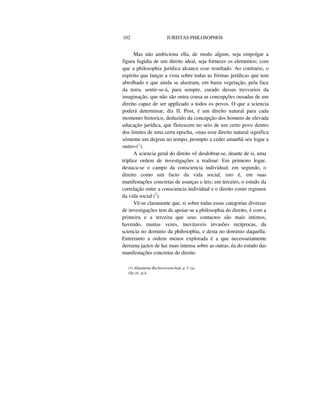 102 JURISTAS PHILOSOPHOS
Mas não ambiciona ella, de modo algum, seja empolgar a
figura fugidia de um direito ideal, seja fornecer os elementos; com
que a philosophia jurídica alcance esse resultado. Ao contrario, o
espirito que lançar a vista sobre todas as fórmas jurídicas que tem
abrolhado e que ainda se alastram, em basta vegetação, pela face
da terra, sentir-se-á, para sempre, curado desses tresvarios da
imaginação, que não são outra cousa as concepções ousadas de um
direito capaz de ser applicado a todos os povos. O que a sciencia
poderá determinar, diz II. Post, é um direito natural para cada
momento historico, deduzido da concepção dos homens de elevada
educação jurídica, que florescem no seio de um certo povo dentro
dos limites de uma certa epocha, «mas esse direito natural significa
sómente um degrau no tempo, prompto a ceder amanhã seu logar a
outro»(1
).
A sciencia geral do direito vê desdobrar-se, deante de si, uma
tríplice ordem de investigações a realisar: Em primeiro logar,
destaca-se o campo da consciencia individual; em segundo, o
direito como um facto da vida social, isto é, em suas
manifestações concretas de usanças e leis; em terceiro, o estudo da
correlação entre a consciencia individual e o direito como regimen
da vida social (2
).
Vê-se claramente que, si sobre todas essas categorias diversas
de investigações tem de apoiar-se a philosophia do direito, é com a
primeira e a terceira que seus contactos são mais intimos,
havendo, muitas vezes, inevitaveis invasões reciprocas, da
sciencia no dominio da philosophia, e desta no dominio daquella.
Entretanto a ordem menos explorada é a que necessariamente
derrama jactos de luz mais intensa sobre as outras, éa do estudo das
manifestações concretas do direito
(1) Allgemeine Rechtsvissenschaft, p. 3. (a)
Op.cit., p.4.
 