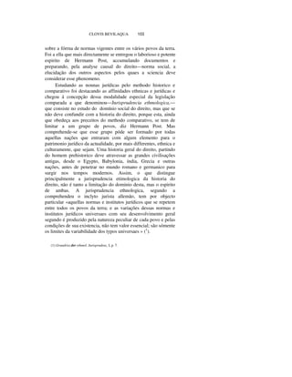 CLOVIS BEVILAQUA 103
sobre a fórrna de normas vigentes entre os vários povos da terra.
Foi a ella que mais directamente se entregou o laborioso e potente
espirito de Hermann Post, accumulando documentos e
preparando, pela analyse causal do direito—norma social, a
elucidação dos outros aspectos pelos quaes a sciencia deve
considerar esse phenomeno.
Estudando as nonnas jurídicas pelo methodo historico e
comparativo foi destacando as affinidades ethnicas e jurídicas e
chegou á concepção dessa modalidade especial da legislação
comparada a que denominou—Jurisprudencia ethmologica,—
que consiste no estudo do domínio social do direito, mas que se
não deve confundir com a historia do direito, porque esta, ainda
que obedeça aos preceitos do methodo comparativo, se tem de
limitar a um grupo de povos, diz Hermann Post. Mas
comprehende-se que esse grupo póde ser formado por todas
aquellas nações que entraram com algum elemento para o
patrimonio jurídico da actualidade, por mais differentes, ethnica e
culturamente, que sejam. Uma historia geral do direito, partindo
do homem prehistorico deve atravessar as grandes civilisações
antigas, desde o Egypto, Babylonia, índia, Grecia e outras
nações, antes de penetrar no mundo romano e germanico para
surgir nos tempos modernos. Assim, o que distingue
principalmente a jurisprudencia etimologica da historia do
direito, não é tanto a limitação do dominio desta, mas o espirito
de ambas. A jurisprudencia ethnologica, segundo a
comprehendeu o inclyto jurista allemão, tem por objecto
particular «aquellas normas e institutos jurídicos que se repetem
entre todos os povos da terra; e as variações dessas normas e
institutos jurídicos universaes com seu desenvolvimento geral
segundo é produzido pela natureza peculiar de cada povo e pelas
condições de sua existencia, não tem valor essencial; são sómente
os limites da variabilidade dos typos universaes » (1
).
(1) Grundriss der ethmol. Jurisprudenz, I, p. 7.
 