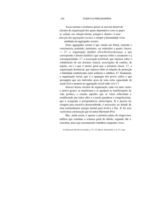 104 JURISTAS PHILOSOPHOS
Essas normas e institutos geraes se movem dentro de
círculos de organisação dos quaes dependem e com os quaes
se acham em relação intima, porque o direito—è uma
funcção dos aggregados sociaes, e sempre a humanidade viveu
aninhada em aggregados sociaes.
Esses aggregados sociaes é que variam em fórma, extensão e
consistencia, podendo, entretanto, ser reduzidos a quatro classes:
— I.ª, a organisação familial (Geschlechtverfassung) a que
corresponde o direito familial e que repousa sobre o casamento e a
consanguinidade; 2.a
, a associação territorial, que repousa sobre a
cohabitacão de um dominio (marca, associações de cantões, de
nações, etc.) e que é menos geral que a primeira classe; 3.ª, a
organisação dominical, que repousa sobre as relações de protecção
e fidelidade estabelecidas entre senhores e subditos; 4.ª, finalmente,
a organisação social, que é o apanagio dos povos cultos e que
presuppõe que um individuo goza de uma certa capacidade de
acção livre e propria no aggregado social onde vive (1
).
Atravez desses círculos de organisação, cada vez mais vastos
e menos geraes, se manifestam e se agrupam as manifestações da
vida jurídica, e estudar aquelles que se vêem reflectindo e
modificando por todos elles é a tarefa grandiosa e estupefaciente,
que é assignada á jurisprudencia etimo-logica. Si é preciso ter
coragem para encaral-a desassombrado, é necessario ser dotado de
uma extraordinaria energia mental para leval-a a fim. ,E foi essa
vastíssima construcção que levantou Hermann Post.
Mas, ainda assim, é apenas o primeiro plano do mages-toso
edifício que constitue a sciencia geral do direito, segundo elle a
concebeu, para cujo assentamento trabalhou emquanto viveu.
(I) Allgemeine Rechtswissenchaft, p. 27 e 33; Ethnol. Jurisprudenz, I, p. 14 c segs.
 