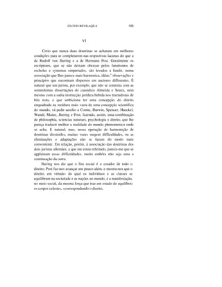 CLOVIS BEVILAQUA 105
VI
Creio que nunca duas doutrinas se acharam em melhores
condições para se completarem nas respectivas lacunas do que a
de Rudolf von Jhering e a de Hermann Post. Geralmente os
escriptores, que se não deixam obcecar pelos fanatismos de
escholas e systemas emperrados, são levados a fundir, numa
associação que lhes parece mais harmonica, idéas," observações e
princípios que encontram dispersos em auctores differentes. É
natural que um jurista, por exemplo, que não se contenta com as
somnolentas dissertações do causidico Almeida e Souza, nem
mesmo com a sadia instrucção jurídica bebida nos tractadistas de
bôa nota, e que ambiciona ter uma concepção do direito
enquadrada na moldura mais vasta de uma concepção scientifica
do mundo, vá pedir auxilio a Comte, Darwin, Spencer, Haeckel,
Wundt, Maine, Jhering e Post, fazendo, assim, uma combinação
de philosophia, sciencias naturaes, psychologia e direito, que lhe
pareça traduzir melhor a realidade do mundo phenomenico onde
se acha. E natural; mas, nessa operação de harmonição de
doutrinas dissimiles, muitas vezes surgem difficuldades, ou as
eliminações e adaptações não se fazem do modo mais
conveniente. Em relação, porém, á associação das doutrinas dos
dois juristas allemães, a que me estou referindo, parece-me que se
applainam essas difficuldades, muito embóra não seja uma a
continuação da outra.
Jhering nos diz que o fim social é o creador de todo o
direito; Post faz-nos avançar um pouco além, e mostra-nos que o
direito, em virtude- do qual os indivíduos e as classes se
equilibram na sociedade e as nações no mundo, é a manifestação,
no meio social, da mesma força que traz em estado de equilíbrio
os corpos celestes, «correspondendo o direito,
 