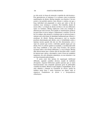 106 JURISTAS PHILOSOPHOS
na vida social, ás forças de attracção e repulsão da vida kosmica».
Post apresenta-nos as sentenças e os costumes como as primeiras
manifestações do direito; Jhering transpõe; essa barreira e faz-nos
assistir a um período anterior; mais obscuro e confuso, em que a
força individual está preparando os sulcos por onde se hão de
canalisar essas sentenças e costumes. Post desdobra, deante de
nossos olhos," a evolução do direito em bloco e de seus differentes
ramos ou institutos; Jhering explica-nos como essa evolução se
effectuou por meio da lucta. Post apanha as manifestações jurídicas
de quasi todos os povos antigos e rudimentares, costumes, livros de
leis ou codigos, para destacar os institutos que se universa-lisam, e
salientar uma certa feição de identidade fundamental que offerece o
arcabouço do direito; Jhering preoccupa-se com as reacções
psychicas determinadas pelo direito, com a | irritabilidade contra a
injustiça mesmo quando ella não nos fére directamente, com o
vigor do caracter que revela o individuo quando pugna por seu
direito. Post vê o direito agindo na sociedade, e, reconhecendo nelle
uma força similhante a uma outra força kosmica, não procura
accentuar sinão a suas fórmas differentes, e a sua evolução; Jhering
olha directa-mente para o direito afim de descobrir nelle o nucleo
do interesse que o gerou, e decompol-o, como si fosse um verdadeiro
organismo, nos seus elementos anatomicos, na sua estructura e em
seu funccionamento physiologico.
E assim esses dois juristas de organisação intellectual
differente, seguindo caminhos diversos, usando de methodos
divergentes, traçaram bellissimos quadros parciaes que se unem
harmonicamente num estupendo panorama geral da philosophia
scientifica do direito. Mostra-se mais fulgida a | originalidade, ala-se
mais altaneira a ideiação na Finalidade do direito; porém ha
tambem muita força e muita formosura nos planos onde se
erguem.os Fundamentos do direito e a Jurisprudencia
ethmologica.
 