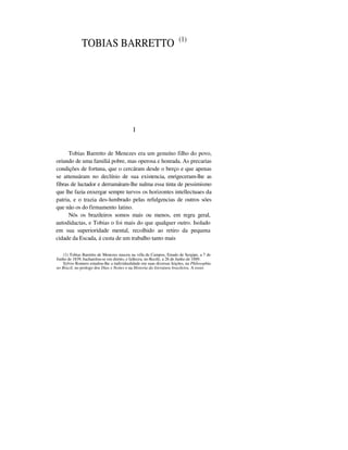 TOBIAS BARRETTO (1)
I
Tobias Barretto de Menezes era um genuíno filho do povo,
oriundo de uma familiá pobre, mas operosa e honrada. As precarias
condições de fortuna, que o cercáram desde o berço e que apenas
se attenuáram no declínio de sua existencia, enrigeceram-lhe as
fibras de luctador e derramáram-lhe nalma essa tinta de pessimismo
que lhe fazia enxergar sempre turvos os horizontes intellectuaes da
patria, e o trazia des-lumbrado pelas refulgencias de outros sóes
que não os do firmamento latino.
Nós os brazileiros somos mais ou menos, em regra geral,
autodidactas, e Tobias o foi mais do que qualquer outro. Isolado
em sua superioridade mental, recolhido ao retiro da pequena
cidade da Escada, á custa de um trabalho tanto mais
(1) Tobias Barretto de Menezes nasceu na villa de Campos, Estado de Sergipe, a 7 de
Junho de 1839, bacharelou-se em direito, e falleceu, no Recife, a 26 de Junho de 1889.
Sylvio Romero estudou-lhe a individualidade em suas diversas feições, na Philosophia
no Brazil, no prologo dos Dias e Noites e na Historia da literatura brasileira. A esses
 