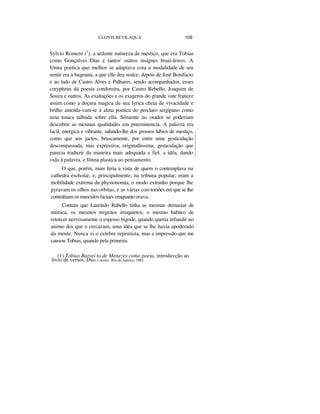 CLOVIS BEVILAQUA 109
Sylvio Romero (1
), a ardente natureza de mestiço, que era Tobias
como Gonçalves Dias e tantos' outros insignes brazi-leiros. A
fónna poetica que melhor se adaptava cora a modalidade de seu
sentir era a hugoana, a que elle deu realce, depois de José Bonifacio
e ao lado de Castro Alves e Palhares, sendo acompanhados, esses
corypheus dá poesia condoreira, por Castro Rebello, Joaquim de
Souza e outros. As exaltações e os exageros do grande vate francez
assim como a doçura magica de sua lyrica cheia de vivacidade e
brilho amolda-vam-se á alma poetica do preclaro sergipano como
uma tunica talhada sobre ella. Sómente no orador se poderiam
descobrir as mesmas qualidades em preeminencia. A palavra era
facil, energica e vibrante, sahindo-lhe dos grossos labios de mestiço,
como que aos jactos, bruscamente, por entre uma gesticulação
descompassada, mas expressiva, originallissima, gesticulação que
parecia traduzir da maneira mais adequada e fiel, a idéa, dando
vida á palavra, e fónna plastica ao pensamento.
O que, porém, mais feria a vista de quem o contemplava na
cathedra escholar, e, principalmente, na tribuna popular, eram a
mobilidade extrema da physionomia, o modo extranho porque lhe
gyravam os olhos nas orbitas, e as várias con-torsões em que se lhe
contrahiam os musculos faciaes emquanto orava.
Contam que Laurindo Rabello tinha as mesmas demasias de
mímica, os mesmos tregeitos irrequietos, o mesmo habito) de
retorcer nervosamente o espesso bigode, quando queria infundir no
animo dos que o cercavam, uma idéa que se lhe havia apoderado
da mente. Nunca vi o celebre repentista, mas a impressão que me
causou Tobias, quando pela primeira
(1) Tobias Barrei to de Menezes como poeta, introduvção ao
livro de versos, Dias e noites. Rio de Janeiro, 1881.
 