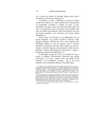 110 JURISTAS PHILOSOPHOS
vez o observei na tribuna, foi profunda, alguma cousa como a
extranheza de mistura com a admiração («).
O polemista, o critico, o philosopho e o jurista em Tobias
tiveram outro modo de ver, e outro modo de falar. Como polemista
era desapiedado, acceitando o combate em todas as liças,
esgrimindo com todas as armas que um homem póde erguer sem
corar, as da dialectica, como as da sciencia, as de zombaria mais
cruel, do ridiculo mais pungente, como as das phrases cruas que
provocavam escandalo e das chocarrices que faziam chirriar
gargalhadas (2
).
Como critico, em litteratura ou em philosophia, era um
terrível demolidor, cuja picareta desabava irreverente sobre
qualquer producção, brilhante que fosse, sobre qualquer indi-
vidualidade poderosa a que lhe parecesse que se erguiam
descabidos ou exagerados encomios. Neste impulso era, não raro,
levado a commetter injustiças, desconhecendo o merito real dos
indivíduos, sómente preoccupado em aponctar-lhes as jaças, e
demonstrar a ignorancia dos thuriferarios (3
).
O philosopho emergiu do critico, no momento em que o
terreno se affigurou suficientemente desbravado para receber
construcções, e em que o espirito sentiu necessidade de dar
expansão a suas faculdades* creadoras, que se não havia
exgottado com as producções estheticas. Como philosopho,
(1) Segundo leio em Jauet (Reune des deux mondes) havia tambem uma certa simi-
lhauça entre o jogo physionomico de Tobias e o de Arthur Schopenhauer: > Si a cabelleira
annuneinvn o velho, no jogo da physionomia, nos gestos, na palavra e no olhar, havia todo
o fogo da mocidade ». « Seu semblante, diz Gwiner, era phosphorecente de espirito. Si
estava calado, julgar-se-ia ver Bethoven; si falava, suppor-se-ia ouvir Voltaire ». Por
alguns traços de sua physionomia intellectual Tobias faz tambem recordar Gregorio de
Mattos.
(2) Fôram celebres as duas polemicas sustentadas por Tobias, uma com o clero, em que se
salientáram alguns padres do Maranhão, e outra com o Dr. José Hygino, a proposito de
theorias de Gneist e Stein. Ainda que esta ultima tomasse por pretexto uma lhese jurídica,
não me deterei com ella, porque, desde os primeiros momentos, assumiu uma feição
propositalmente aggressiva que desviou, de subito, os dois egregios contendores da ver-
dade scientifica para o ataque individual, sempre doloroso, sempre injusto.
(3) Vide os Ensaios e estudos de philosophia e critica e os Estudos allemães, ed. do Rio
de Janeiro, a destes ultimos.
 