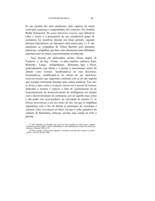 CLOVIS BEVILAQUA III
foi um ensaísta dos mais attralientes, pelo capitoso do estylo
como pela segurança e originalidades dos conceitos. Faz lembrar
Waldo Emmerson, lhe great American essayist, cuja influencia
sobre o estylo e o pensamento de um consideravel grupo de
escriptores foi manifesta durante um longo período, segundo
attestam historiadores da litteratura norte-ameri-cana (1
). E são
manifestas as sympathias de Tobias Barretto pelo pensador
americano, sympathias que bem claro denunciam uma affinidade
espiritual mais ou menos conscientemente reconhecida.
Seus mestres em philosophia, porém, fôram, depois de
Vacherot e de Aug. Comte, os altos espíritos tedescos, Kant,
Helmolty, Lange, Schopenhauer, Hartmann, Spir, < Noiré,
particularmente este ultimo e o genial, o emocionante auctor do
Afundo como vontade. Apoderando-se de suas dou-trinas,
fusionando-as, modificando-as na retorta de seu intel-lecto,
escreveu ensaios que supportam confronto com os de não importa
que escriptor fortemente blindado pela cultura moderna. Taes são:
as Notas a lapis sobre a evolução emocio-nal e mental do homem,
dedicadas a mostrar e explicar a falta de synchronismo ou de
homochronismo do desenvolvimento da intelligencia em relação
com o desenvolvimento do sentimento, por ser aquelle mais celere
e não poder este acom-panhal-o na velocidade da marcha (2
); as
Glosas heterodoxas a um dos moles do dia, em que se empilham
argumentos com o fito de derruir as pretenções da sociologia á
sciencia; Uma recordação de Kant, em que o vulto grandioso do
solitario de Koensberg sobresáe, envolto num cendal de forte e
placida,
(1) His influence on thought and style has been marked for forty years, making
Concord our literary Mecca, escreve Richardson no seu substancioso livrinho On American
literature, Boston, 1894, p. 79.
(2) Este escripto, como os dois seguintes, encontra-se nas Questões vigentes de philo-
sophia e Direito, Recife, 1888.
 